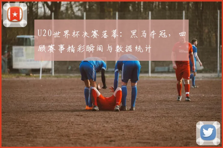 U20世界杯决赛落幕：黑马夺冠，回顾赛事精彩瞬间与数据统计