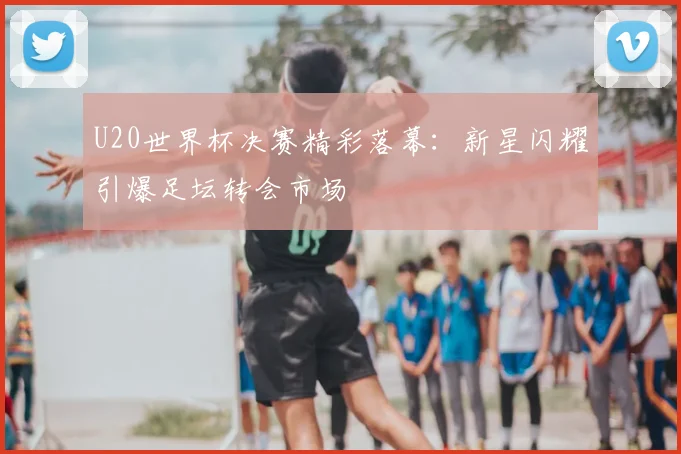 U20世界杯决赛精彩落幕：新星闪耀引爆足坛转会市场